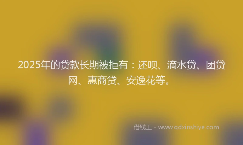 2025年的贷款长期被拒有：还呗、滴水贷、团贷网、惠商贷、安逸花等。