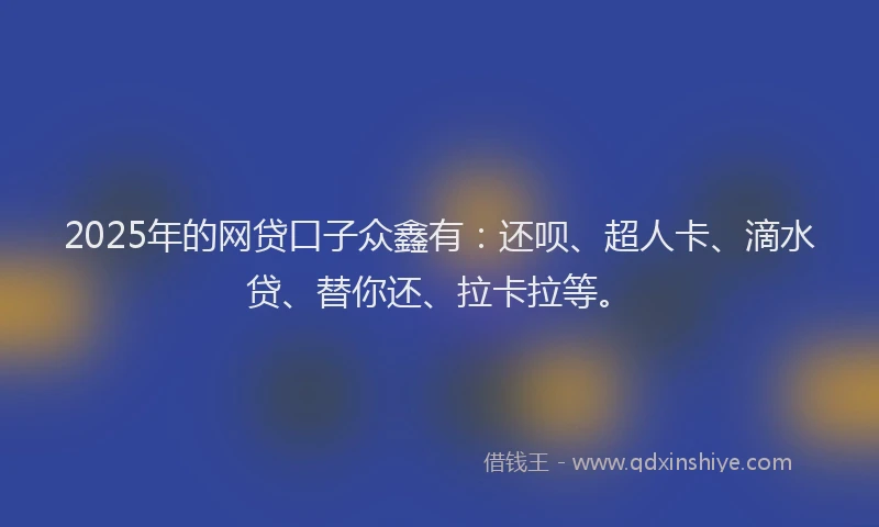 2025年的网贷口子众鑫有：还呗、超人卡、滴水贷、替你还、拉卡拉等。