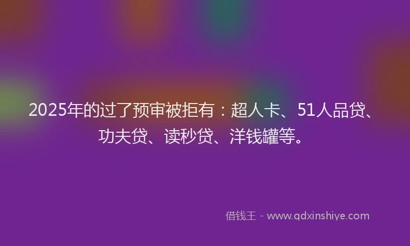 2025年的过了预审被拒有：超人卡、51人品贷、功夫贷、读秒贷、洋钱罐等。