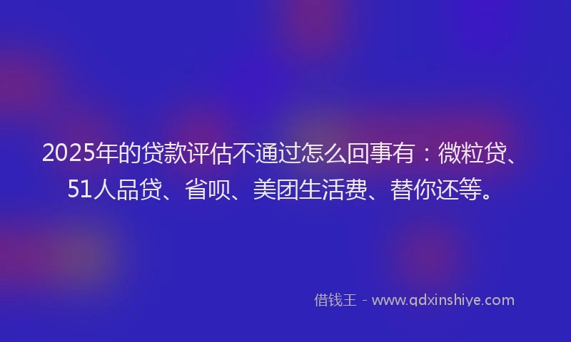 2025年的贷款评估不通过怎么回事有：微粒贷、51人品贷、省呗、美团生活费、替你还等。