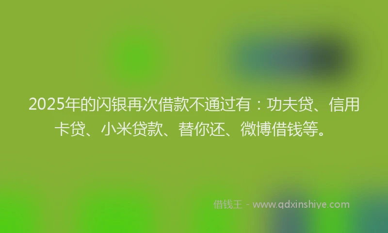 2025年的闪银再次借款不通过有：功夫贷、信用卡贷、小米贷款、替你还、微博借钱等。
