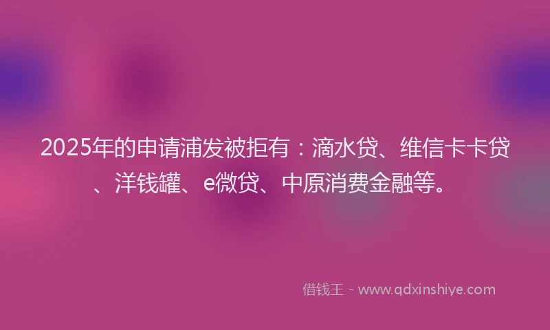 2025年的申请浦发被拒有：滴水贷、维信卡卡贷、洋钱罐、e微贷、中原消费金融等。