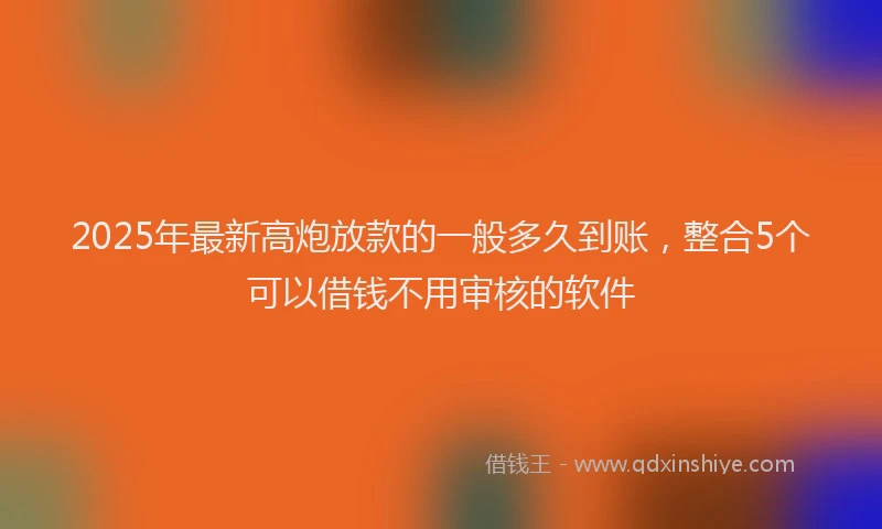 2025年最新高炮放款的一般多久到账，整合5个可以借钱不用审核的软件