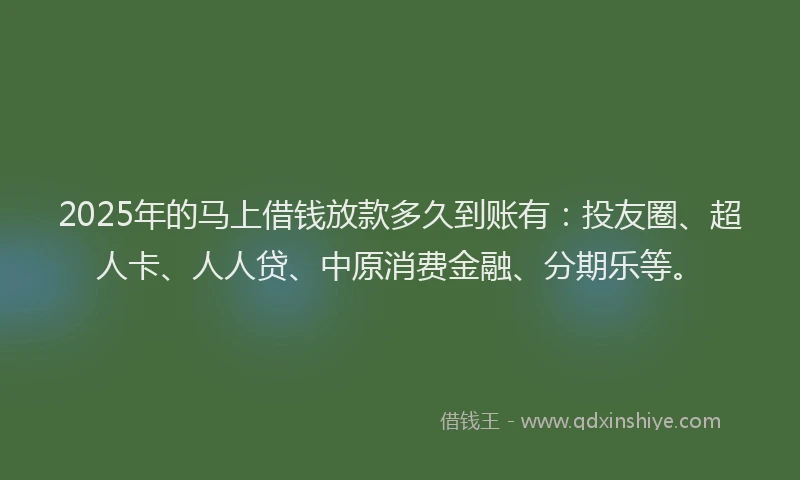 2025年的马上借钱放款多久到账有：投友圈、超人卡、人人贷、中原消费金融、分期乐等。