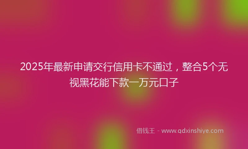 2025年最新申请交行信用卡不通过，整合5个无视黑花能下款一万元口子