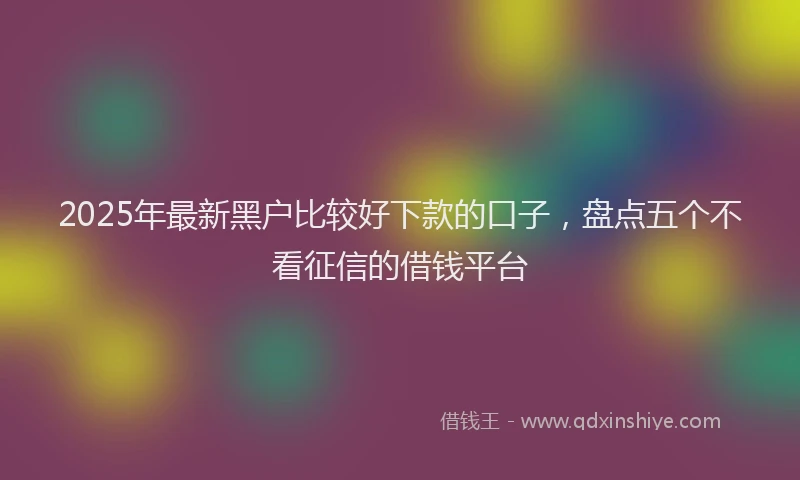 2025年最新黑户比较好下款的口子，盘点五个不看征信的借钱平台