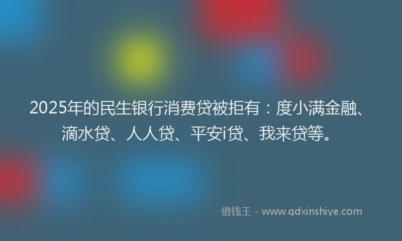 2025年的民生银行消费贷被拒有：度小满金融、滴水贷、人人贷、平安i贷、我来贷等。