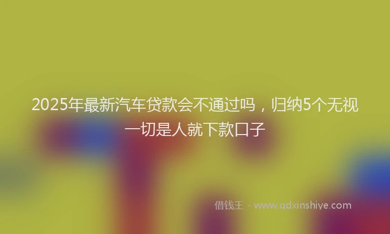 2025年最新汽车贷款会不通过吗，归纳5个无视一切是人就下款口子