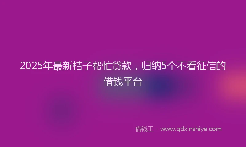 2025年最新桔子帮忙贷款，归纳5个不看征信的借钱平台