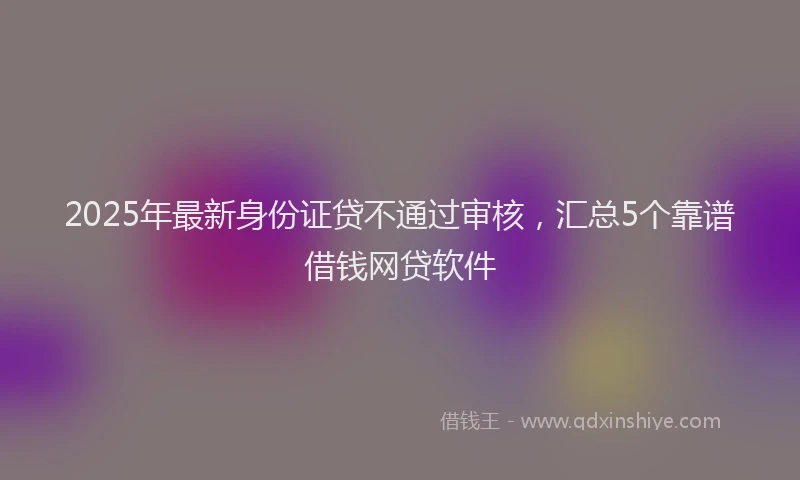 2025年最新身份证贷不通过审核，汇总5个靠谱借钱网贷软件