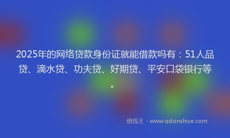 2025年的网络贷款身份证就能借款吗有：51人品贷、滴水贷、功夫贷、好期贷、平安口袋银行等。