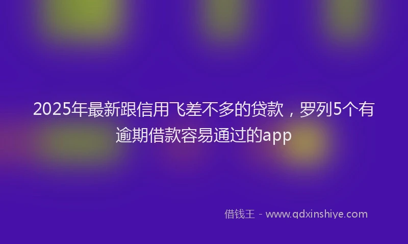2025年最新跟信用飞差不多的贷款，罗列5个有逾期借款容易通过的app