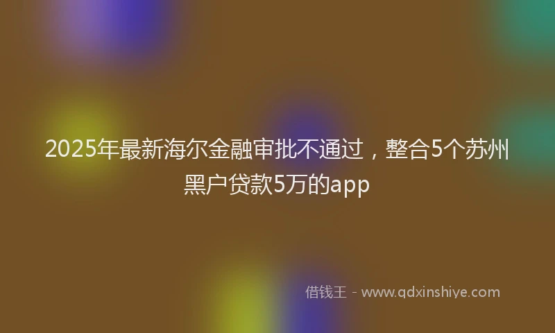 2025年最新海尔金融审批不通过，整合5个苏州黑户贷款5万的app