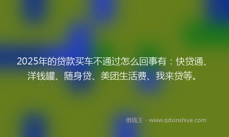 2025年的贷款买车不通过怎么回事有：快贷通、洋钱罐、随身贷、美团生活费、我来贷等。