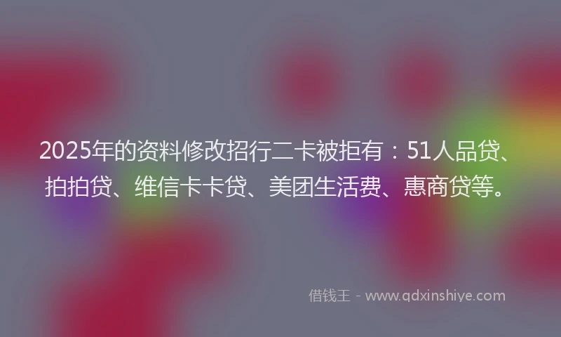 2025年的资料修改招行二卡被拒有：51人品贷、拍拍贷、维信卡卡贷、美团生活费、惠商贷等。