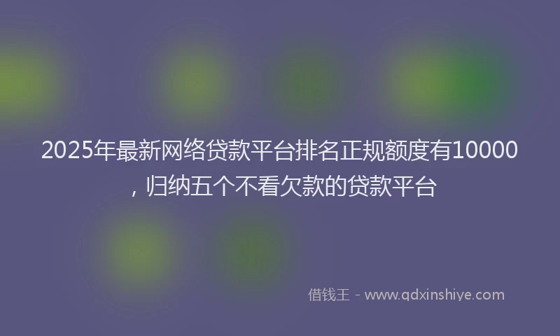 2025年最新网络贷款平台排名正规额度有10000，归纳五个不看欠款的贷款平台