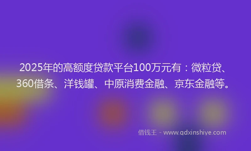 2025年的高额度贷款平台100万元有：微粒贷、360借条、洋钱罐、中原消费金融、京东金融等。