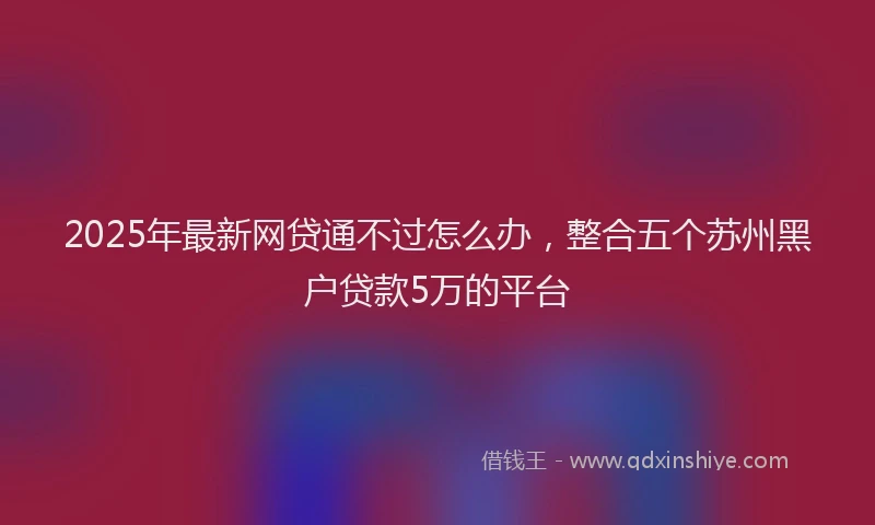 2025年最新网贷通不过怎么办，整合五个苏州黑户贷款5万的平台