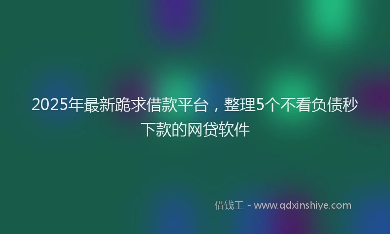 2025年最新跪求借款平台，整理5个不看负债秒下款的网贷软件
