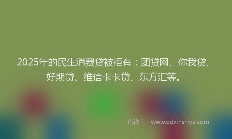 2025年的民生消费贷被拒有：团贷网、你我贷、好期贷、维信卡卡贷、东方汇等。