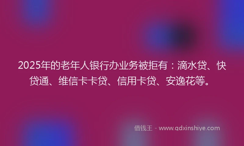 2025年的老年人银行办业务被拒有：滴水贷、快贷通、维信卡卡贷、信用卡贷、安逸花等。