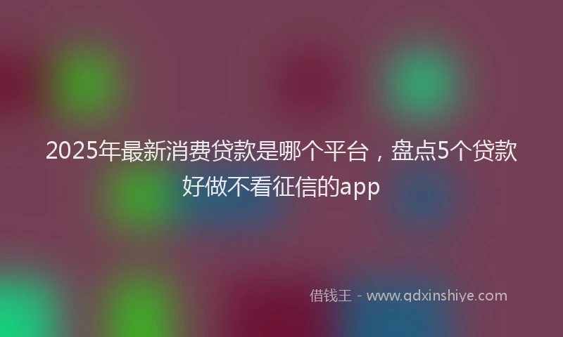 2025年最新消费贷款是哪个平台，盘点5个贷款好做不看征信的app