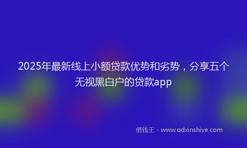 2025年最新线上小额贷款优势和劣势，分享五个无视黑白户的贷款app