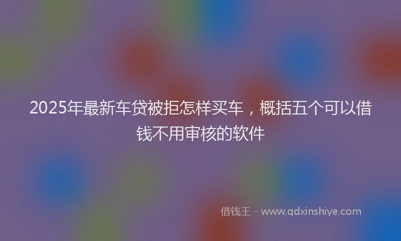 2025年最新车贷被拒怎样买车，概括五个可以借钱不用审核的软件