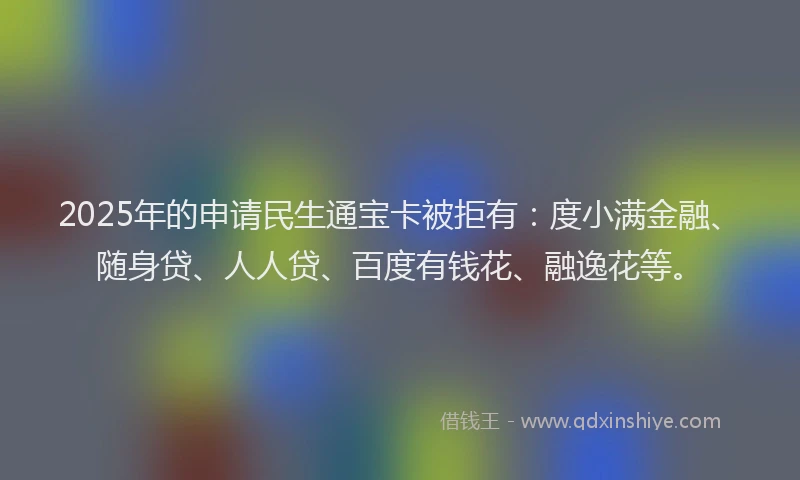 2025年的申请民生通宝卡被拒有：度小满金融、随身贷、人人贷、百度有钱花、融逸花等。