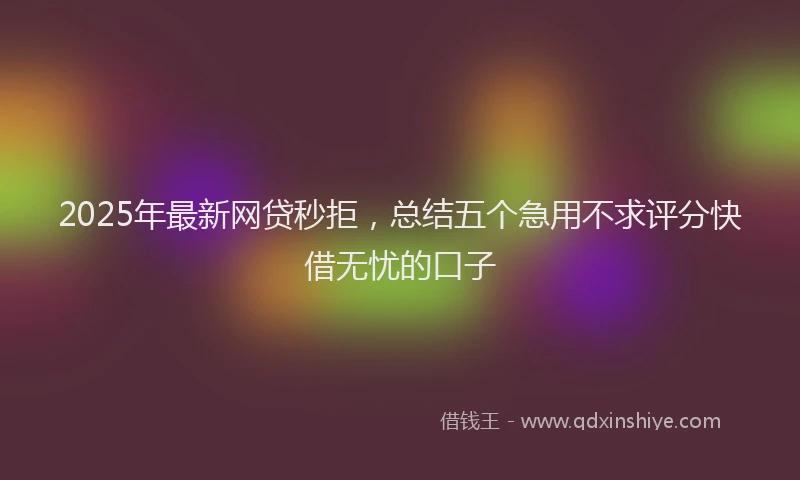 2025年最新网贷秒拒，总结五个急用不求评分快借无忧的口子