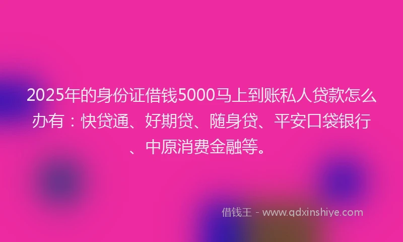 2025年的身份证借钱5000马上到账私人贷款怎么办有：快贷通、好期贷、随身贷、平安口袋银行、中原消费金融等。