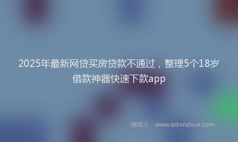 2025年最新网贷买房贷款不通过，整理5个18岁借款神器快速下款app