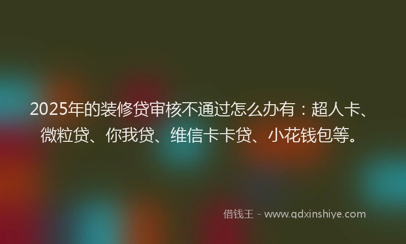 2025年的装修贷审核不通过怎么办有：超人卡、微粒贷、你我贷、维信卡卡贷、小花钱包等。