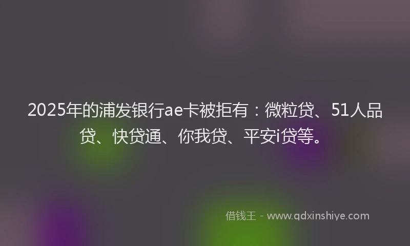 2025年的浦发银行ae卡被拒有：微粒贷、51人品贷、快贷通、你我贷、平安i贷等。
