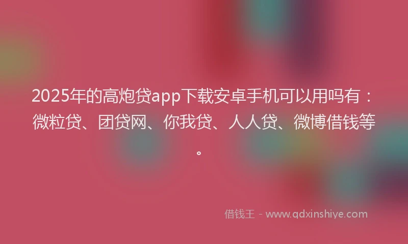 2025年的高炮贷app下载安卓手机可以用吗有：微粒贷、团贷网、你我贷、人人贷、微博借钱等。