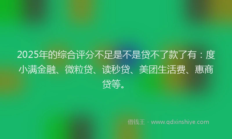 2025年的综合评分不足是不是贷不了款了有：度小满金融、微粒贷、读秒贷、美团生活费、惠商贷等。