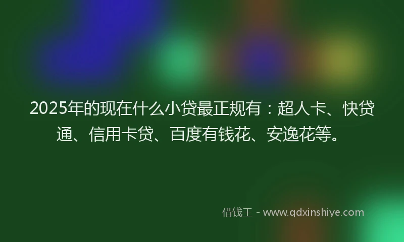 2025年的现在什么小贷最正规有：超人卡、快贷通、信用卡贷、百度有钱花、安逸花等。