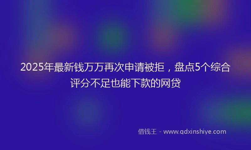 2025年最新钱万万再次申请被拒，盘点5个综合评分不足也能下款的网贷