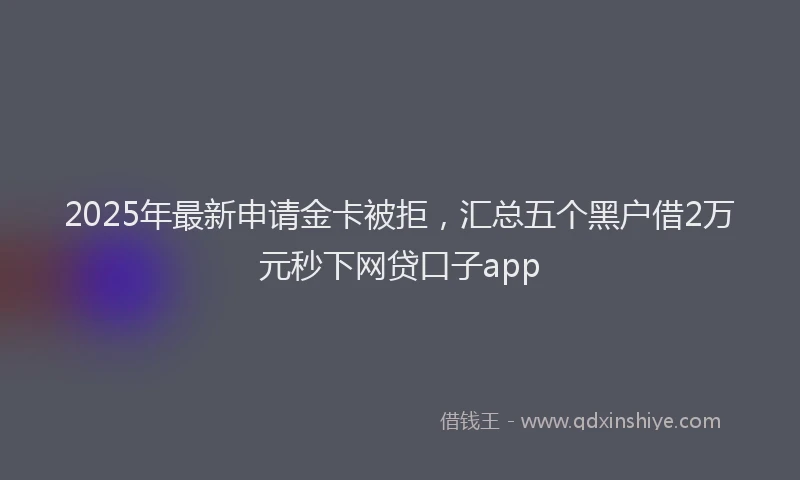 2025年最新申请金卡被拒，汇总五个黑户借2万元秒下网贷口子app