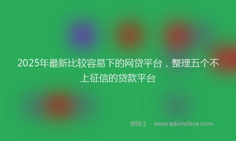 2025年最新比较容易下的网贷平台，整理五个不上征信的贷款平台