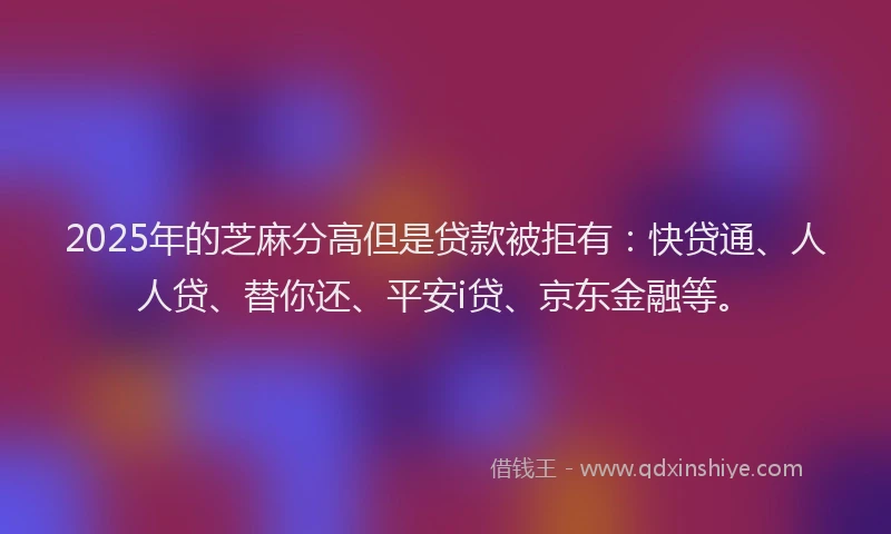 2025年的芝麻分高但是贷款被拒有：快贷通、人人贷、替你还、平安i贷、京东金融等。