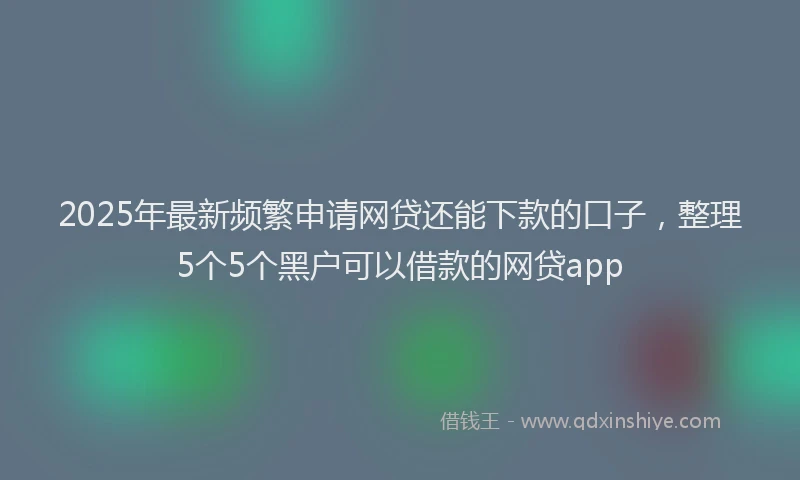 2025年最新频繁申请网贷还能下款的口子，整理5个5个黑户可以借款的网贷app
