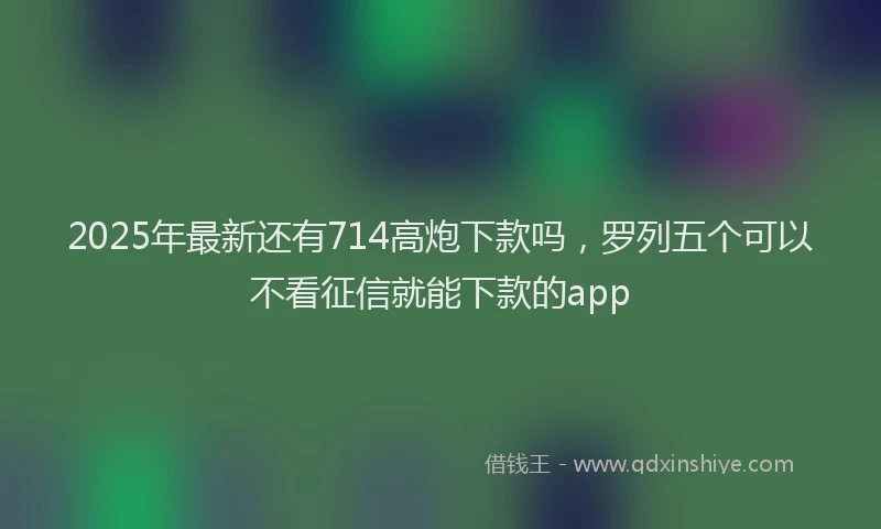 2025年最新还有714高炮下款吗，罗列五个可以不看征信就能下款的app