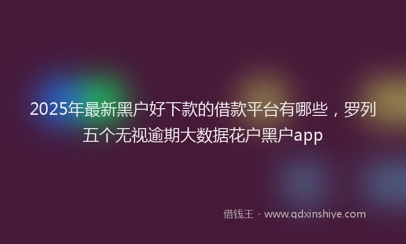 2025年最新黑户好下款的借款平台有哪些，罗列五个无视逾期大数据花户黑户app