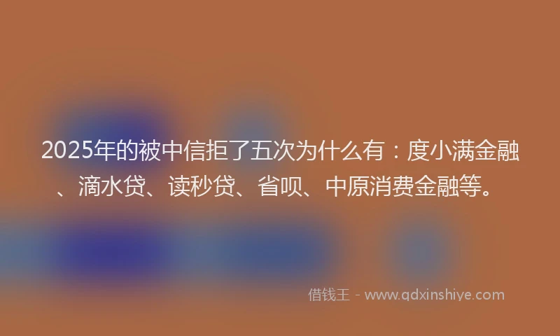 2025年的被中信拒了五次为什么有：度小满金融、滴水贷、读秒贷、省呗、中原消费金融等。