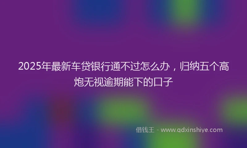 2025年最新车贷银行通不过怎么办，归纳五个高炮无视逾期能下的口子