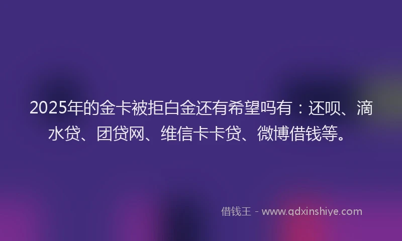2025年的金卡被拒白金还有希望吗有：还呗、滴水贷、团贷网、维信卡卡贷、微博借钱等。