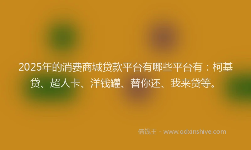 2025年的消费商城贷款平台有哪些平台有：柯基贷、超人卡、洋钱罐、替你还、我来贷等。