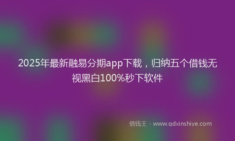 2025年最新融易分期app下载，归纳五个借钱无视黑白100%秒下软件