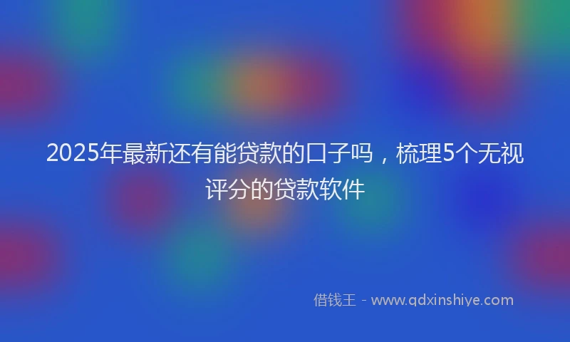 2025年最新还有能贷款的口子吗，梳理5个无视评分的贷款软件